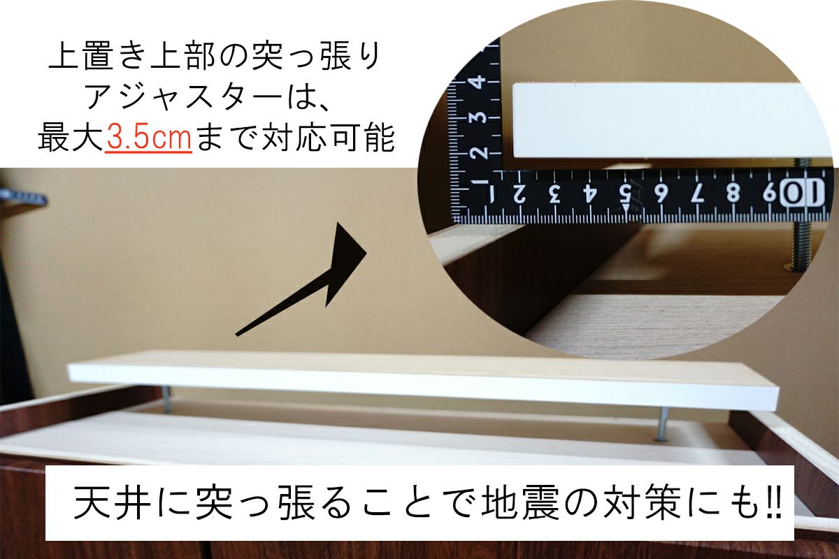 天井までピッタリ合わせて地震対策。アジャスターは最大3.5センチまで対応可能です。 上置きを設置の場合は、天井までの高さ－2センチが目安の高さになります。 天井ぎりぎりの高さでオーダーされると設置できない可能性があります。 ご購入前に天井高をご確認ください。