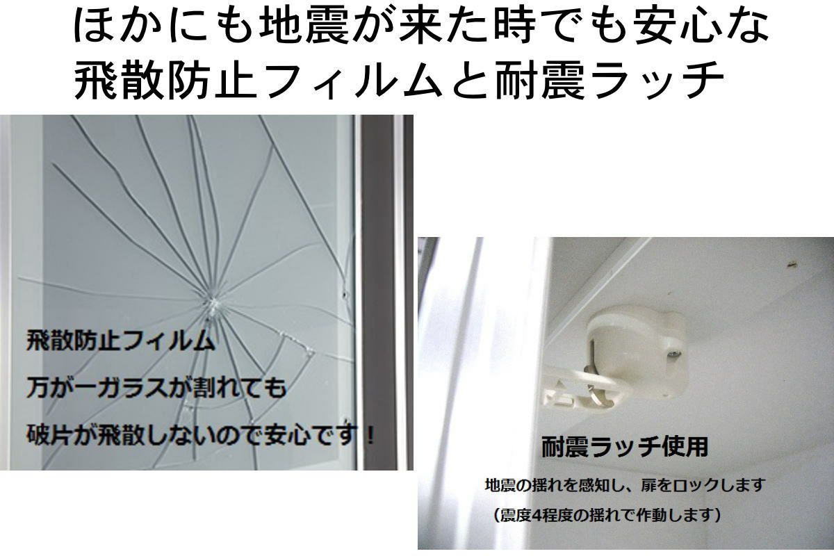 ガラスには飛散防止フィルムを貼って、万が一ガラスが割れても飛び散らないようにしています。 開き戸は耐震ラッチを装備し、地震で勝手に扉が開くのを防いて、 食器棚内部のお皿などの飛び散りを防ぎます。